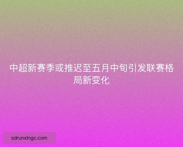 中超新赛季或推迟至五月中旬引发联赛格局新变化