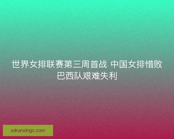 世界女排联赛第三周首战 中国女排惜败巴西队艰难失利