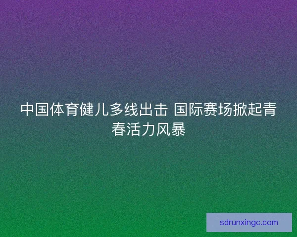 中国体育健儿多线出击 国际赛场掀起青春活力风暴